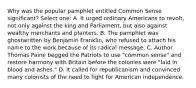 Why was the popular pamphlet entitled Common Sense significant? Select one: A. It urged ordinary Americans to revolt, not only against the king and Parliament, but also against wealthy merchants and planters. B. The pamphlet was ghostwritten by Benjamin Franklin, who refused to attach his name to the work because of its radical message. C. Author Thomas Paine begged the Patriots to use "common sense" and restore harmony with Britain before the colonies were "laid in blood and ashes." D. It called for republicanism and convinced many colonists of the need to fight for American independence.