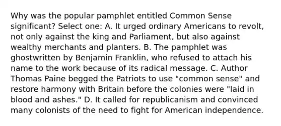 Why was the popular pamphlet entitled Common Sense significant? Select one: A. It urged ordinary Americans to revolt, not only against the king and Parliament, but also against wealthy merchants and planters. B. The pamphlet was ghostwritten by Benjamin Franklin, who refused to attach his name to the work because of its radical message. C. Author Thomas Paine begged the Patriots to use "common sense" and restore harmony with Britain before the colonies were "laid in blood and ashes." D. It called for republicanism and convinced many colonists of the need to fight for American independence.