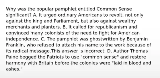 Why was the popular pamphlet entitled Common Sense significant? A. It urged ordinary Americans to revolt, not only against the king and Parliament, but also against wealthy merchants and planters. B. It called for republicanism and convinced many colonists of the need to fight for American independence. C. The pamphlet was ghostwritten by Benjamin Franklin, who refused to attach his name to the work because of its radical message.This answer is incorrect. D. Author Thomas Paine begged the Patriots to use "common sense" and restore harmony with Britain before the colonies were "laid in blood and ashes."