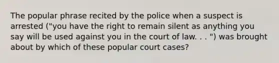 The popular phrase recited by the police when a suspect is arrested ("you have the right to remain silent as anything you say will be used against you in the court of law. . . ") was brought about by which of these popular court cases?