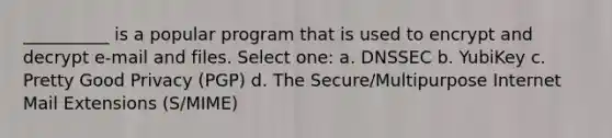 __________ is a popular program that is used to encrypt and decrypt e-mail and files. Select one: a. DNSSEC b. YubiKey c. Pretty Good Privacy (PGP) d. The Secure/Multipurpose Internet Mail Extensions (S/MIME)