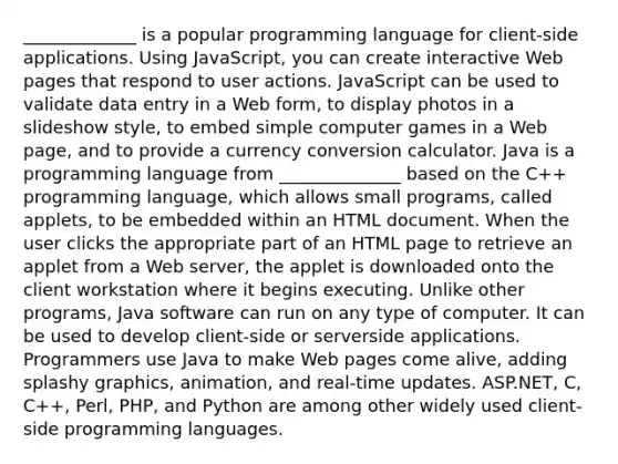 _____________ is a popular programming language for client-side applications. Using JavaScript, you can create interactive Web pages that respond to user actions. JavaScript can be used to validate data entry in a Web form, to display photos in a slideshow style, to embed simple computer games in a Web page, and to provide a currency conversion calculator. Java is a programming language from ______________ based on the C++ programming language, which allows small programs, called applets, to be embedded within an HTML document. When the user clicks the appropriate part of an HTML page to retrieve an applet from a Web server, the applet is downloaded onto the client workstation where it begins executing. Unlike other programs, Java software can run on any type of computer. It can be used to develop client-side or serverside applications. Programmers use Java to make Web pages come alive, adding splashy graphics, animation, and real-time updates. ASP.NET, C, C++, Perl, PHP, and Python are among other widely used client-side programming languages.