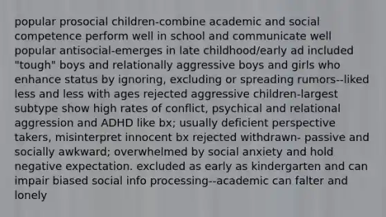 popular prosocial children-combine academic and social competence perform well in school and communicate well popular antisocial-emerges in late childhood/early ad included "tough" boys and relationally aggressive boys and girls who enhance status by ignoring, excluding or spreading rumors--liked less and less with ages rejected aggressive children-largest subtype show high rates of conflict, psychical and relational aggression and ADHD like bx; usually deficient perspective takers, misinterpret innocent bx rejected withdrawn- passive and socially awkward; overwhelmed by social anxiety and hold negative expectation. excluded as early as kindergarten and can impair biased social info processing--academic can falter and lonely