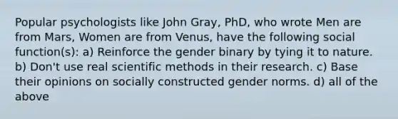 Popular psychologists like John Gray, PhD, who wrote Men are from Mars, Women are from Venus, have the following social function(s): a) Reinforce the gender binary by tying it to nature. b) Don't use real scientific methods in their research. c) Base their opinions on socially constructed gender norms. d) all of the above