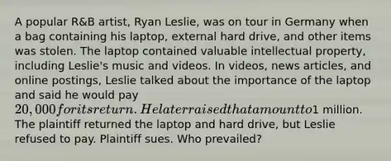 A popular R&B artist, Ryan Leslie, was on tour in Germany when a bag containing his laptop, external hard drive, and other items was stolen. The laptop contained valuable intellectual property, including Leslie's music and videos. In videos, news articles, and online postings, Leslie talked about the importance of the laptop and said he would pay 20,000 for its return. He later raised that amount to1 million. The plaintiff returned the laptop and hard drive, but Leslie refused to pay. Plaintiff sues. Who prevailed?