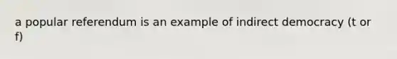 a popular referendum is an example of indirect democracy (t or f)