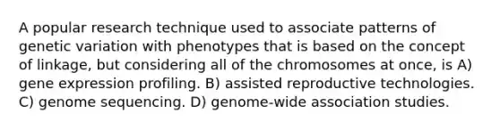 A popular research technique used to associate patterns of genetic variation with phenotypes that is based on the concept of linkage, but considering all of the chromosomes at once, is A) gene expression profiling. B) assisted reproductive technologies. C) genome sequencing. D) genome-wide association studies.