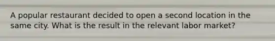 A popular restaurant decided to open a second location in the same city. What is the result in the relevant labor market?