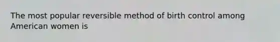 The most popular reversible method of birth control among American women is