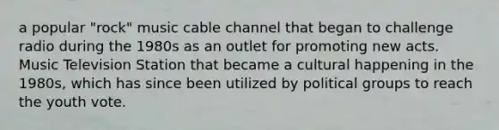 a popular "rock" music cable channel that began to challenge radio during the 1980s as an outlet for promoting new acts. Music Television Station that became a cultural happening in the 1980s, which has since been utilized by political groups to reach the youth vote.