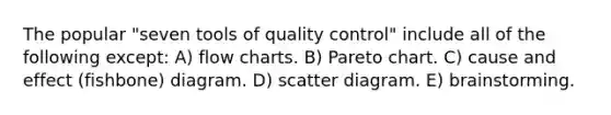 The popular "seven tools of quality control" include all of the following except: A) flow charts. B) Pareto chart. C) cause and effect (fishbone) diagram. D) scatter diagram. E) brainstorming.