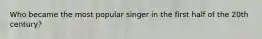 Who became the most popular singer in the first half of the 20th century?