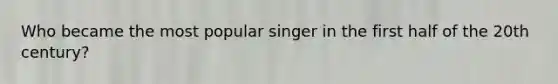 Who became the most popular singer in the first half of the 20th century?