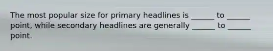 The most popular size for primary headlines is ______ to ______ point, while secondary headlines are generally ______ to ______ point.