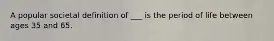 A popular societal definition of ___ is the period of life between ages 35 and 65.