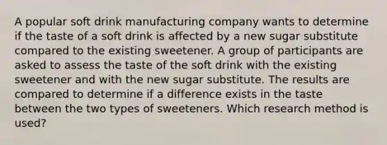 A popular soft drink manufacturing company wants to determine if the taste of a soft drink is affected by a new sugar substitute compared to the existing sweetener. A group of participants are asked to assess the taste of the soft drink with the existing sweetener and with the new sugar substitute. The results are compared to determine if a difference exists in the taste between the two types of sweeteners. Which research method is used?