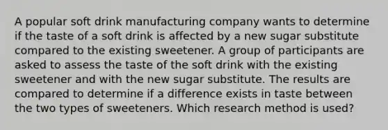 A popular soft drink manufacturing company wants to determine if the taste of a soft drink is affected by a new sugar substitute compared to the existing sweetener. A group of participants are asked to assess the taste of the soft drink with the existing sweetener and with the new sugar substitute. The results are compared to determine if a difference exists in taste between the two types of sweeteners. Which research method is used?