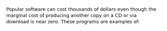 Popular software can cost thousands of dollars even though the marginal cost of producing another copy on a CD or via download is near zero. These programs are examples of: