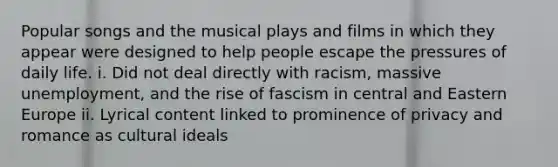 Popular songs and the musical plays and films in which they appear were designed to help people escape the pressures of daily life. i. Did not deal directly with racism, massive unemployment, and the rise of fascism in central and Eastern Europe ii. Lyrical content linked to prominence of privacy and romance as cultural ideals