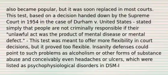 also became popular, but it was soon replaced in most courts. This test, based on a decision handed down by the Supreme Court in 1954 in the case of Durham v. United States - stated simply that people are not criminally responsible if their "unlawful act was the product of mental disease or mental defect." - This test was meant to offer more flexibility in court decisions, but it proved too flexible. Insanity defenses could point to such problems as alcoholism or other forms of substance abuse and conceivably even headaches or ulcers, which were listed as psychophysiological disorders in DSM-I