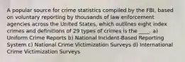 A popular source for crime statistics compiled by the FBI, based on voluntary reporting by thousands of law enforcement agencies across the United States, which outlines eight index crimes and definitions of 29 types of crimes is the ____. a) Uniform Crime Reports b) National Incident-Based Reporting System c) National Crime Victimization Surveys d) International Crime Victimization Surveys