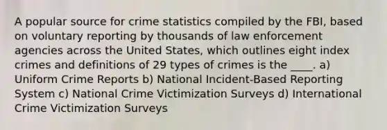 A popular source for crime statistics compiled by the FBI, based on voluntary reporting by thousands of law enforcement agencies across the United States, which outlines eight index crimes and definitions of 29 types of crimes is the ____. a) Uniform Crime Reports b) National Incident-Based Reporting System c) National Crime Victimization Surveys d) International Crime Victimization Surveys