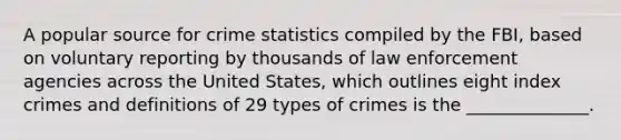 A popular source for crime statistics compiled by the FBI, based on voluntary reporting by thousands of law enforcement agencies across the United States, which outlines eight index crimes and definitions of 29 types of crimes is the ______________.