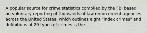 A popular source for crime statistics compiled by the FBI based on voluntary reporting of thousands of law enforcement agencies across the United States, which outlines eight "index crimes" and definitions of 29 types of crimes is the_______