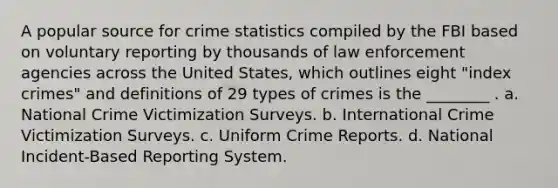 A popular source for crime statistics compiled by the FBI based on voluntary reporting by thousands of law enforcement agencies across the United States, which outlines eight "index crimes" and definitions of 29 types of crimes is the ________ . a. National Crime Victimization Surveys. b. International Crime Victimization Surveys. c. Uniform Crime Reports. d. National Incident-Based Reporting System.