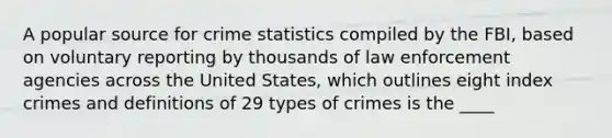 A popular source for crime statistics compiled by the FBI, based on voluntary reporting by thousands of law enforcement agencies across the United States, which outlines eight index crimes and definitions of 29 types of crimes is the ____