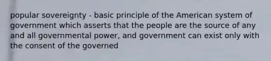 popular sovereignty - basic principle of the American system of government which asserts that the people are the source of any and all governmental power, and government can exist only with the consent of the governed