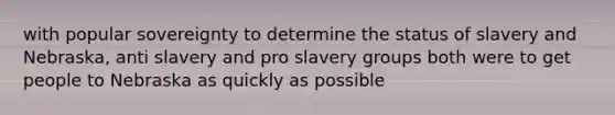 with popular sovereignty to determine the status of slavery and Nebraska, anti slavery and pro slavery groups both were to get people to Nebraska as quickly as possible