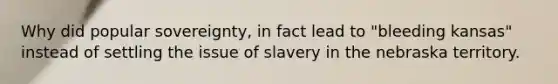 Why did popular sovereignty, in fact lead to "bleeding kansas" instead of settling the issue of slavery in the nebraska territory.