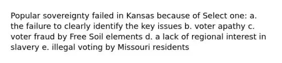 Popular sovereignty failed in Kansas because of Select one: a. the failure to clearly identify the key issues b. voter apathy c. voter fraud by Free Soil elements d. a lack of regional interest in slavery e. illegal voting by Missouri residents