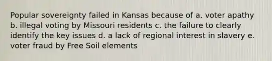 Popular sovereignty failed in Kansas because of a. voter apathy b. illegal voting by Missouri residents c. the failure to clearly identify the key issues d. a lack of regional interest in slavery e. voter fraud by Free Soil elements