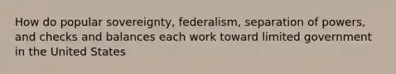 How do popular sovereignty, federalism, separation of powers, and checks and balances each work toward limited government in the United States