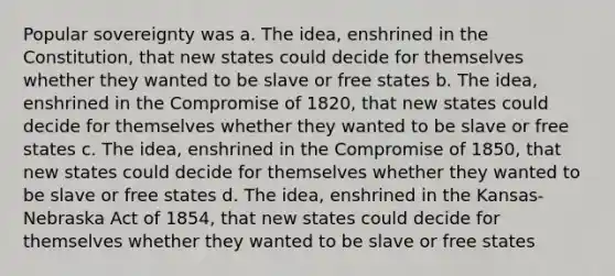 Popular sovereignty was a. The idea, enshrined in the Constitution, that new states could decide for themselves whether they wanted to be slave or free states b. The idea, enshrined in the Compromise of 1820, that new states could decide for themselves whether they wanted to be slave or free states c. The idea, enshrined in the Compromise of 1850, that new states could decide for themselves whether they wanted to be slave or free states d. The idea, enshrined in the Kansas-Nebraska Act of 1854, that new states could decide for themselves whether they wanted to be slave or free states