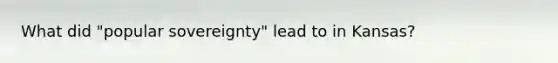 What did "popular sovereignty" lead to in Kansas?