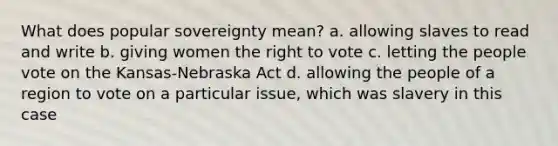 What does popular sovereignty mean? a. allowing slaves to read and write b. giving women the right to vote c. letting the people vote on the Kansas-Nebraska Act d. allowing the people of a region to vote on a particular issue, which was slavery in this case