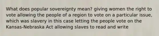 What does popular sovereignty mean? giving women the right to vote allowing the people of a region to vote on a particular issue, which was slavery in this case letting the people vote on the Kansas-Nebraska Act allowing slaves to read and write