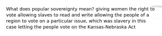 What does popular sovereignty mean? giving women the right to vote allowing slaves to read and write allowing the people of a region to vote on a particular issue, which was slavery in this case letting the people vote on the Kansas-Nebraska Act