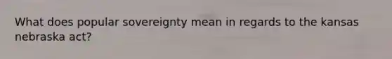 What does popular sovereignty mean in regards to the kansas nebraska act?