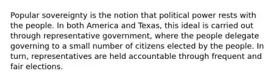 Popular sovereignty is the notion that political power rests with the people. In both America and Texas, this ideal is carried out through representative government, where the people delegate governing to a small number of citizens elected by the people. In turn, representatives are held accountable through frequent and fair elections.