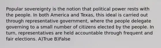 Popular sovereignty is the notion that political power rests with the people. In both America and Texas, this ideal is carried out through representative government, where the people delegate governing to a small number of citizens elected by the people. In turn, representatives are held accountable through frequent and fair elections. A)True B)False