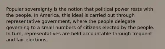 Popular sovereignty is the notion that political power rests with the people. In America, this ideal is carried out through representative government, where the people delegate governing to a small numbers of citizens elected by the people. In turn, representatives are held accountable through frequent and fair elections.