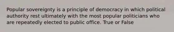 Popular sovereignty is a principle of democracy in which political authority rest ultimately with the most popular politicians who are repeatedly elected to public office. True or False