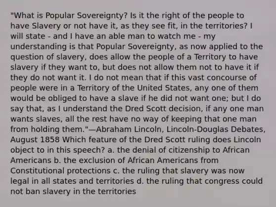 "What is Popular Sovereignty? Is it the right of the people to have Slavery or not have it, as they see fit, in the territories? I will state - and I have an able man to watch me - my understanding is that Popular Sovereignty, as now applied to the question of slavery, does allow the people of a Territory to have slavery if they want to, but does not allow them not to have it if they do not want it. I do not mean that if this vast concourse of people were in a Territory of the United States, any one of them would be obliged to have a slave if he did not want one; but I do say that, as I understand the Dred Scott decision, if any one man wants slaves, all the rest have no way of keeping that one man from holding them."—Abraham Lincoln, Lincoln-Douglas Debates, August 1858 Which feature of the Dred Scott ruling does Lincoln object to in this speech? a. the denial of citizenship to African Americans b. the exclusion of African Americans from Constitutional protections c. the ruling that slavery was now legal in all states and territories d. the ruling that congress could not ban slavery in the territories