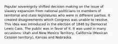 Popular sovereignty shifted decision making on the issue of slavery expansion from national politicians to members of territorial and state legislatures who were in different parties. It created disagreements which Congress was unable to resolve. This idea was introduced in the election of 1848 by Democrat Lewis Cass. The public was in favor of it. It was used in many occasions: Utah and New Mexico Territory, California (Mexican Cession territory), Kansas and Nebraska.