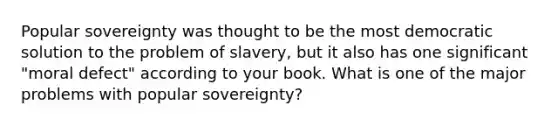 Popular sovereignty was thought to be the most democratic solution to the problem of slavery, but it also has one significant "moral defect" according to your book. What is one of the major problems with popular sovereignty?