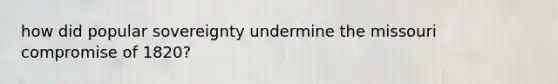 how did popular sovereignty undermine the missouri compromise of 1820?